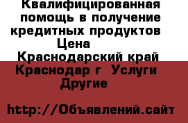 Квалифицированная помощь в получение кредитных продуктов › Цена ­ 16 - Краснодарский край, Краснодар г. Услуги » Другие   